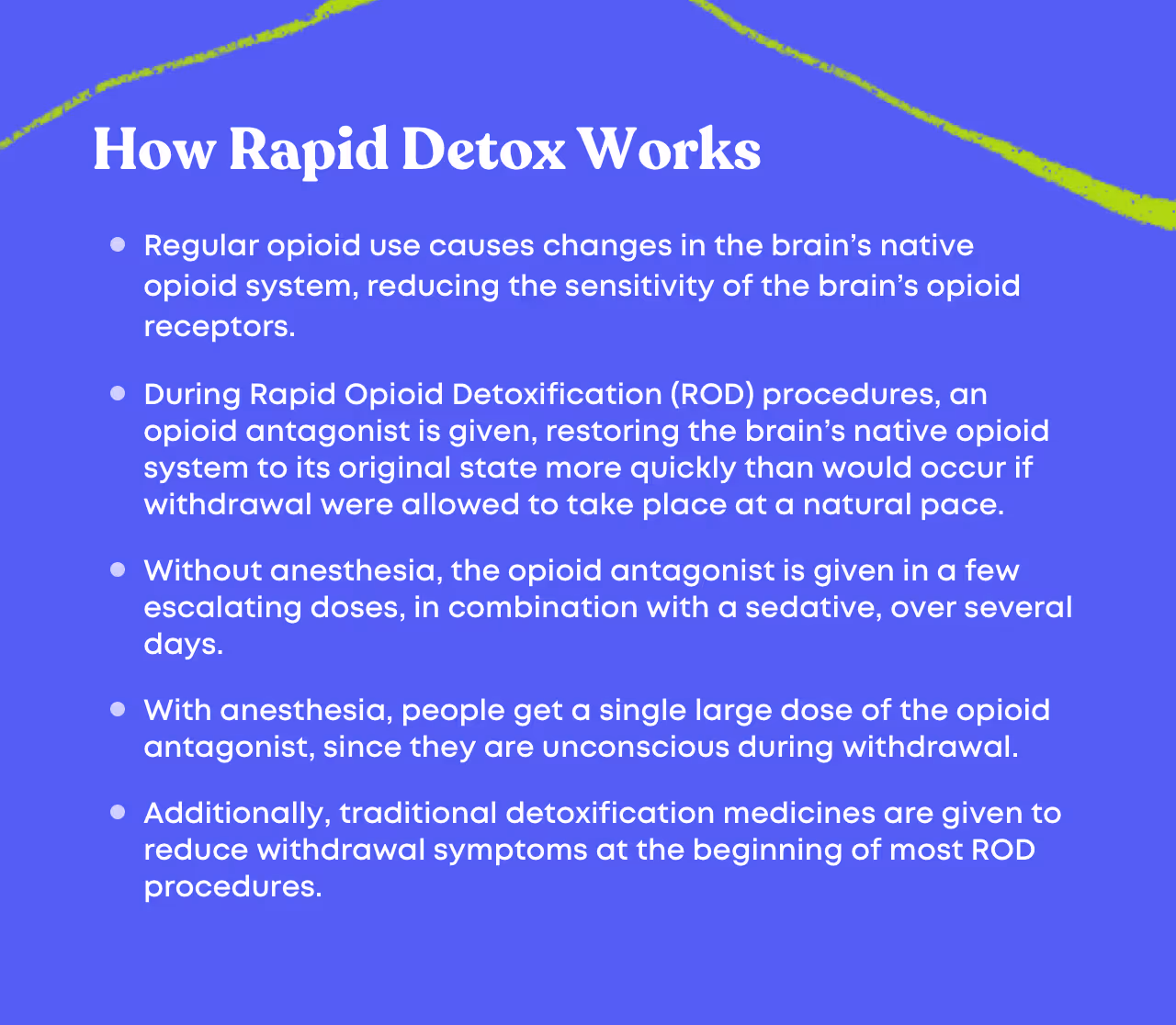 Bullet point list titled How Rapid Detox Works. Regular opioid use causes changes in the brain native opioid system, reducing the sensitivity of the brain opioid receptors. During Rapid Opioid Detoxification or ROD procedures, an opioid antagonist is given, restoring the brain native opioid system to its original state more quickly than would occur if withdrawal were allowed to take place at a natural pace. Without anaesthesia, the opioid antagonist is given in a few escalating doses, in combination with a sedative, over several days. With anaesthesia, people get a single large dose of the opioid antagonist, since they are unconscious during withdrawal. Additionally, traditional detoxification medicines are given to reduce withdrawal symptoms at the beginning of most ROD procedures.