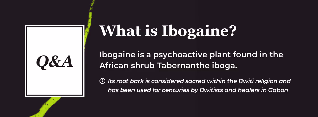 Q and A card titled What is Ibogaine. Ibogaine is a psychoactive plant found in the African shrub Tabernanthe iboga. Footnote: its root bark is considered sacred within the Bwiti religion and has been used for centuries by Bwitists and healers in Gabon.