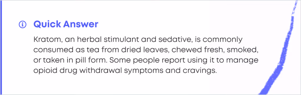 Quick Answer card. Kratom, an herbal stimulant and sedative, is commonly consumed as tea from dried leaves, chewed fresh, smoked, or taken in pill form. Some people report using it to manage opioid drug withdrawal symptoms and cravings.