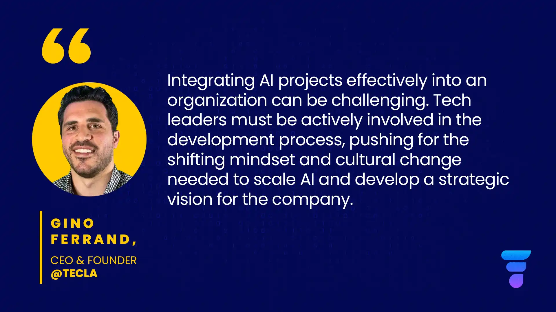 A quote from Gino Ferrand, CEO at Tecla: Integrating AI projects effectively into an organization can be challenging. Tech leaders must be actively involved in the development process, pushing for the shifting mindset and cultural change needed to scale AI and develop a strategic vision for the company.