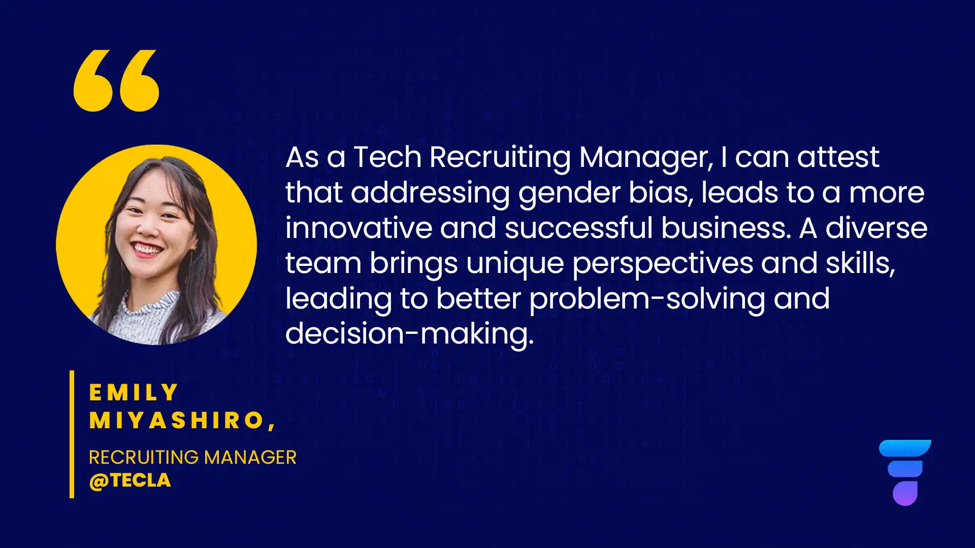 "As a Tech Recruiting Manager, I can attest that addressing gender bias, leads to a more innovative and successful business. A diverse team brings unique perspectives and skills, leading to better problem-solving and decision-making." - Emily Miyashiro, Recruiting Manager at Tecla.