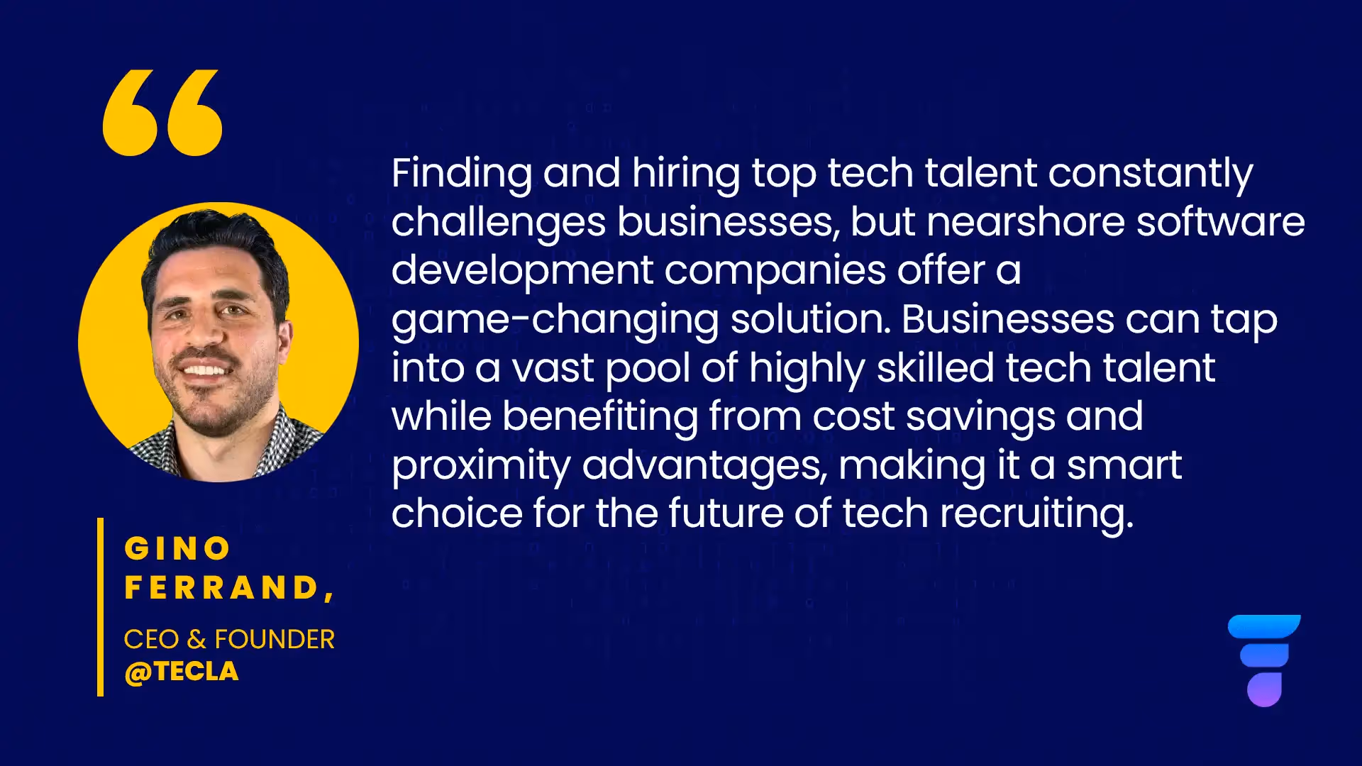 Quote from our CEO, Gino Ferrand: "Finding and hiring top tech talent constantly challenges businesses, but nearshore software development companies offer a game-changing solution. Businesses can tap into a vast pool of highly skilled tech talent while benefiting from cost savings and proximity advantages, making it a smart choice for the future of tech recruiting."