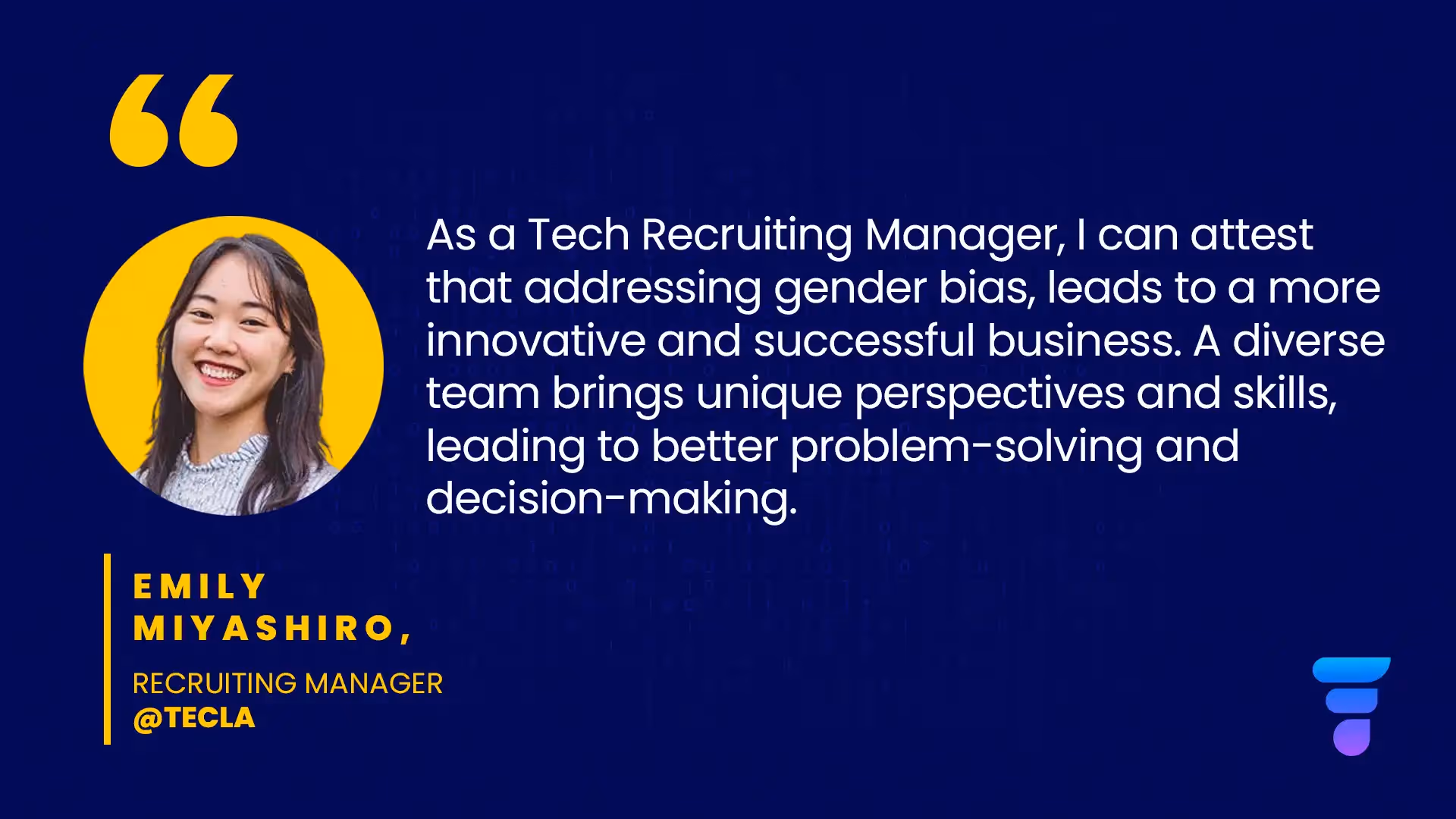 "As a Tech Recruiting Manager, I can attest that addressing gender bias, leads to a more innovative and successful business. A diverse team brings unique perspectives and skills, leading to better problem-solving and decision-making." - Emily Miyashiro, Recruiting Manager at Tecla.