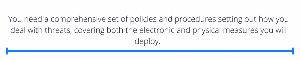 You need a comprehensive set of policies and procedures setting out how you deal with threats, covering both the electronic and physical measures you will deploy.