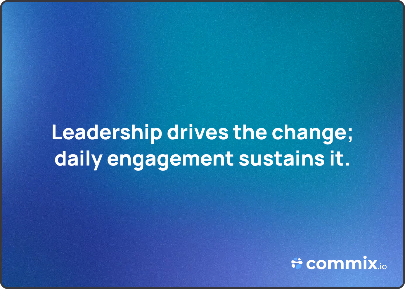 Leadership drives the change; daily engagement sustains it.