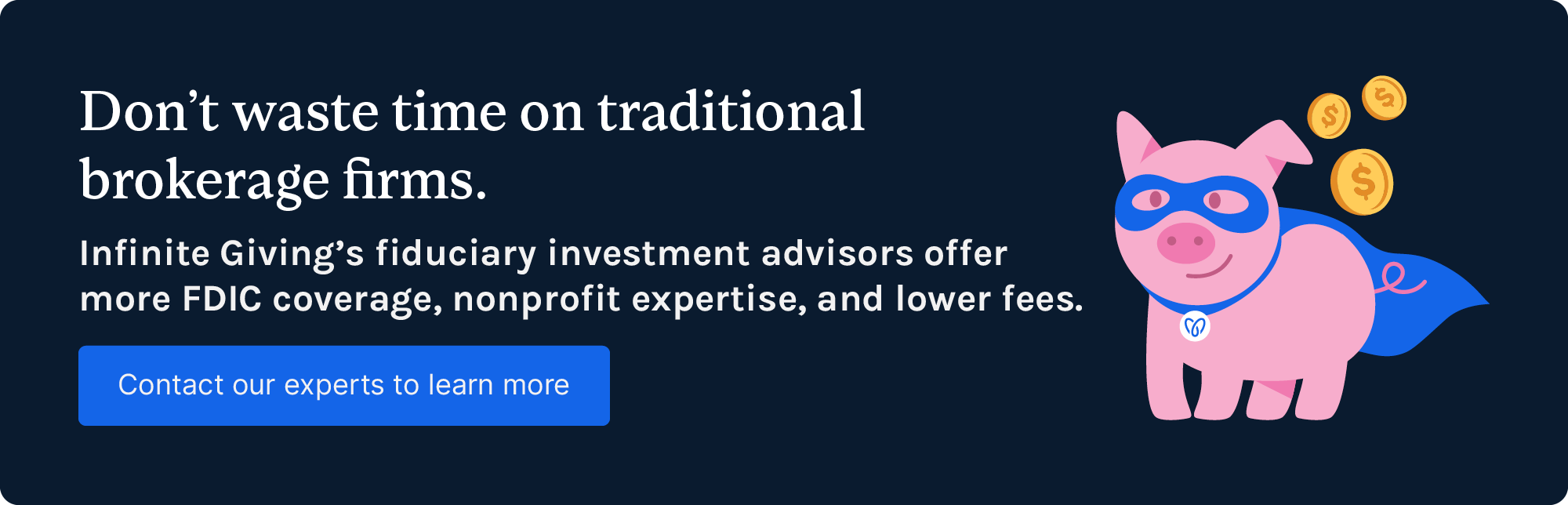 Don't waste time on traditional brokerage firms. Infinite Giving's fiduciary investment advisors offer more FDIC coverage, nonprofit expertise, and lower fees. Get started.