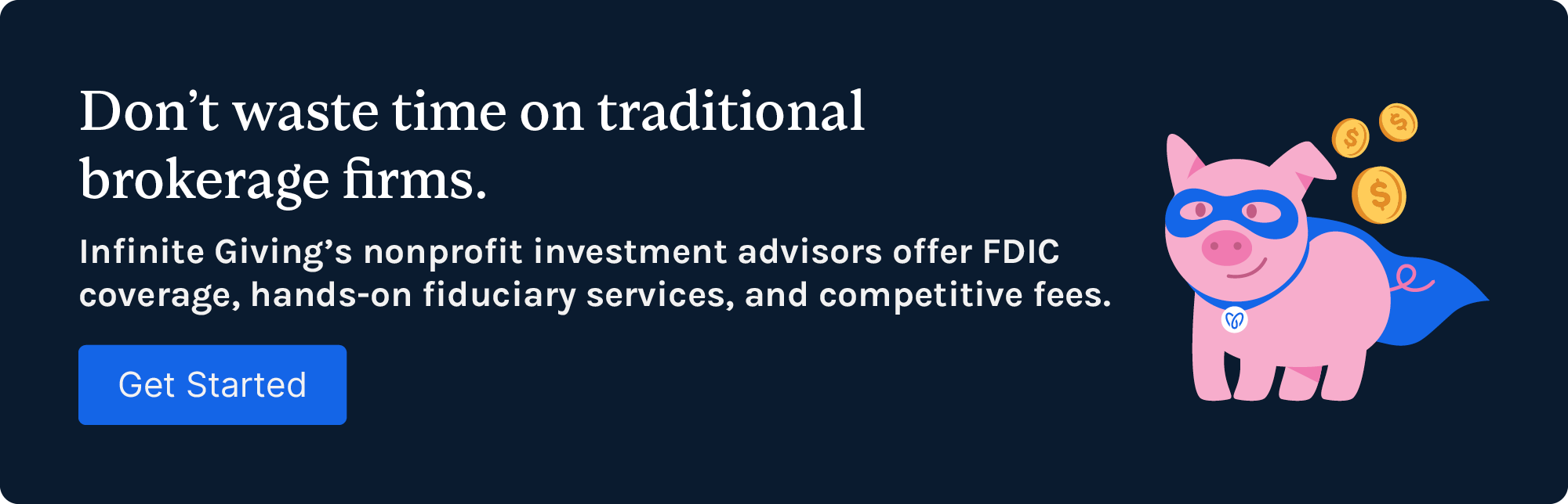 Don’t waste time on traditional brokerage firms. Infinite Giving’s nonprofit investment advisors offer FDIC coverage, hands-on fiduciary services, and competitive fees. Contact us to get started.