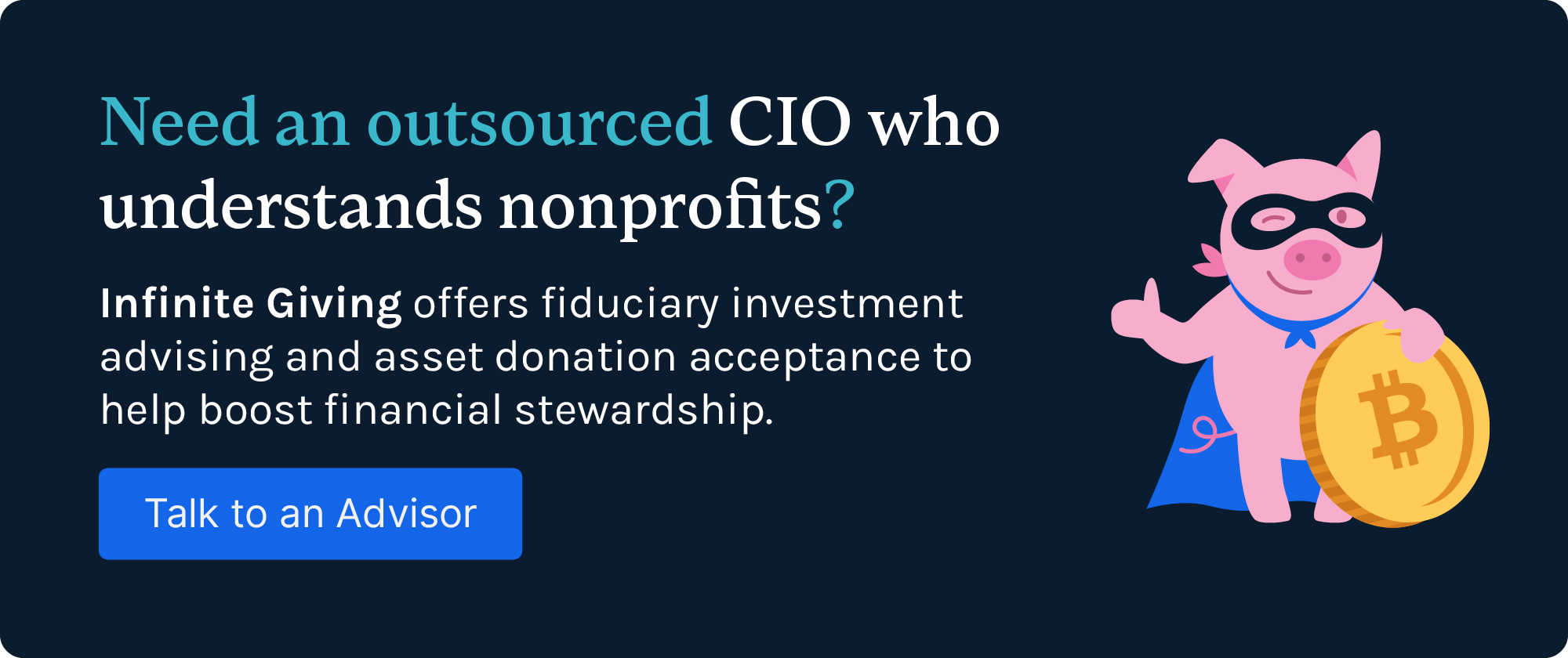 Need an outsourced CIO who understands nonprofits? Infinite Giving offers fiduciary investment advising and asset donation acceptance to help boost financial stewardship. Talk to an advisor.