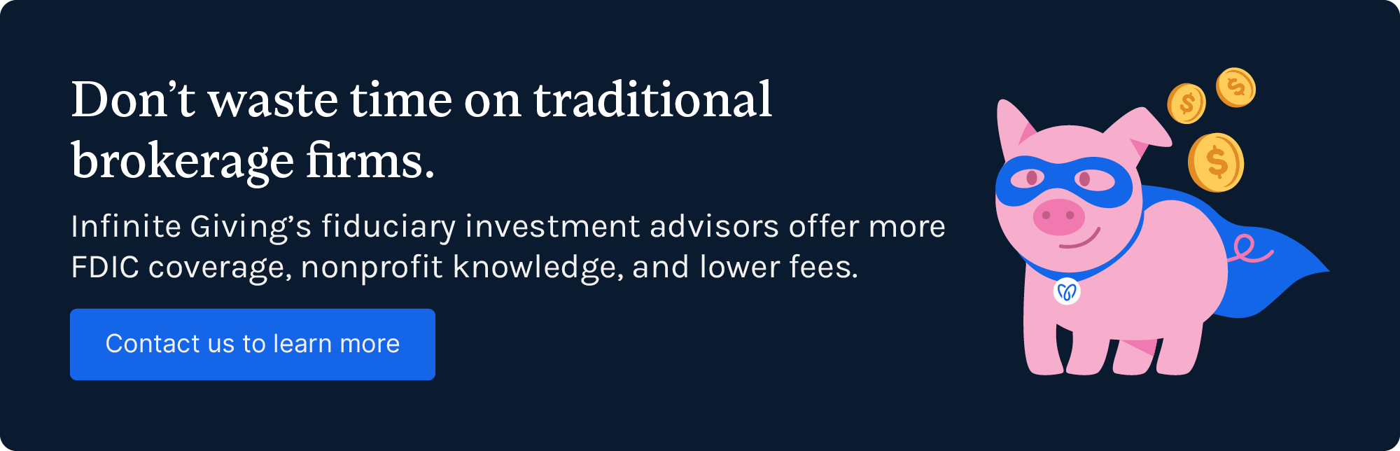 Don’t waste time on traditional brokerage firms. Infinite Giving’s fiduciary investment advisors offer more FDIC coverage, nonprofit knowledge, and lower fees. Contact us to learn more.
