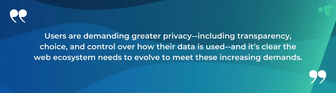 Users are demanding greater privacy - including transparency, choice, and control over ho their data is used - and it's clear the web ecosystem needs to evolve to meet these increasing demands.