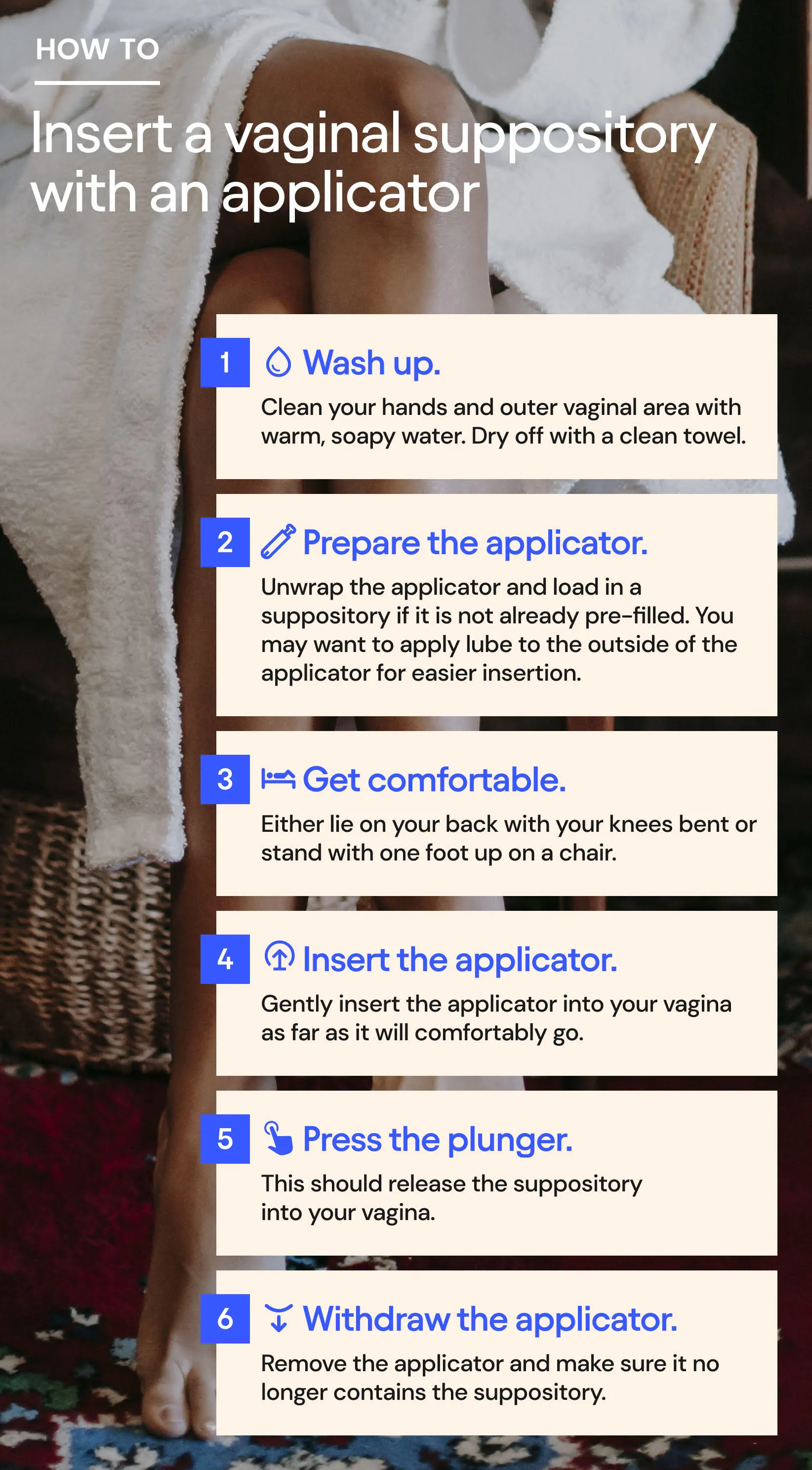 Steps to insert a vaginal suppository with an applicator: Wash up. Prepare the applicator. Get comfortable. Insert the applicator. Press the plunger. Withdraw the applicator.