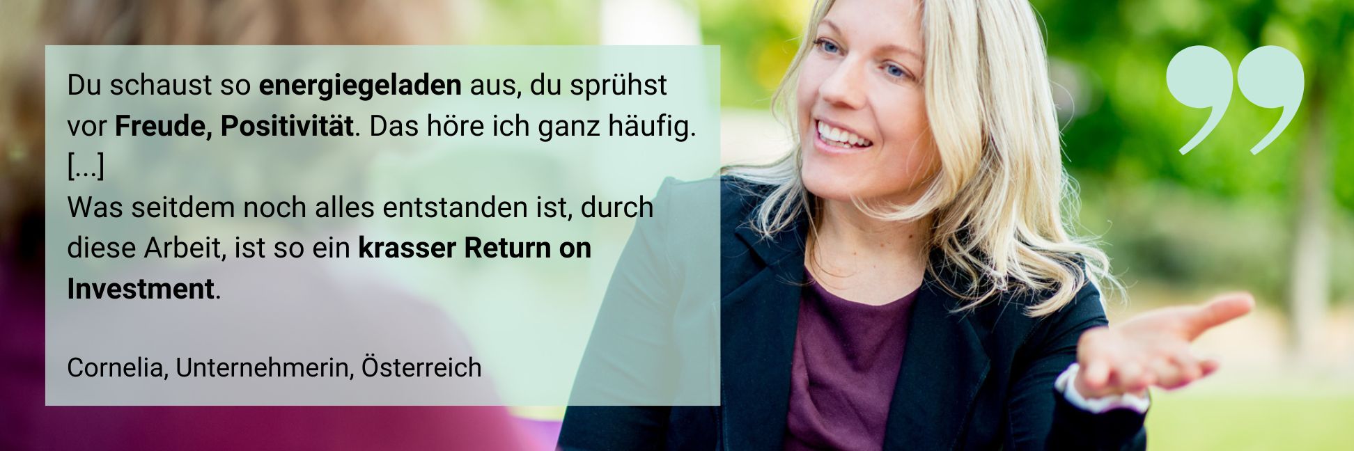 Eine Klientin (Unternehmerin) sagt: Du schaust so energiegeladen aus, du sprühst vor Freude, Positivität. Das höre ich ganz häufig. [...] Was seitdem noch alles entstanden ist, durch diese Arbeit, ist so ein krasser Return on Investment.