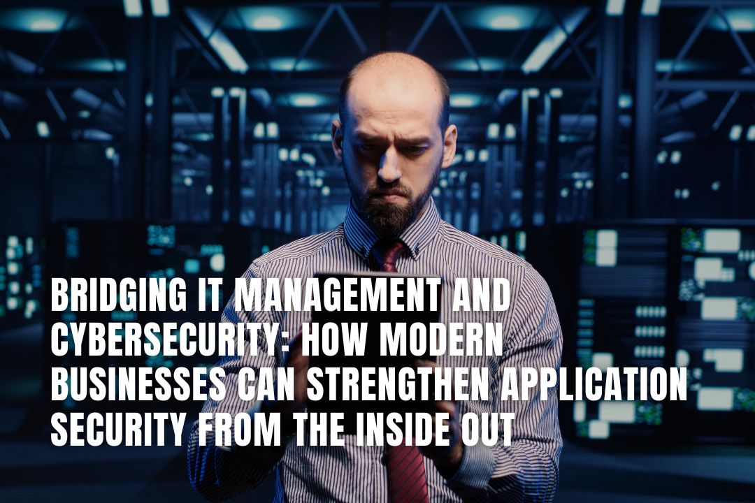 Bridging IT Management and Cybersecurity: How Modern Businesses Can Strengthen Application Security from the Inside Out