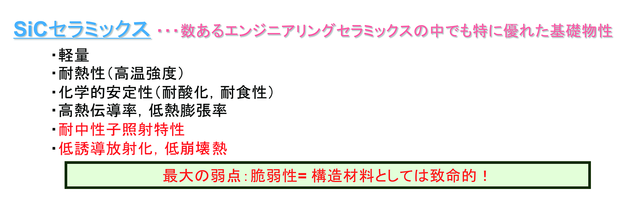 高温、中性子、酸化などの非常に過酷な環境で耐えうる新たな材料を考えた時、SiCセラミックスは、数ある工業材料として使われるセラミックの中でも、とくに優れた基礎物性をもっている。軽量かつ耐熱性があり、耐酸化や耐食性といった化学的安定性もある。さらに、高純度なSiC材料は、中性子を照射しても強度が落ちないという特性もある。一方、セラミックス独特の脆弱性が弱点であり、構造材料としては致命的である。