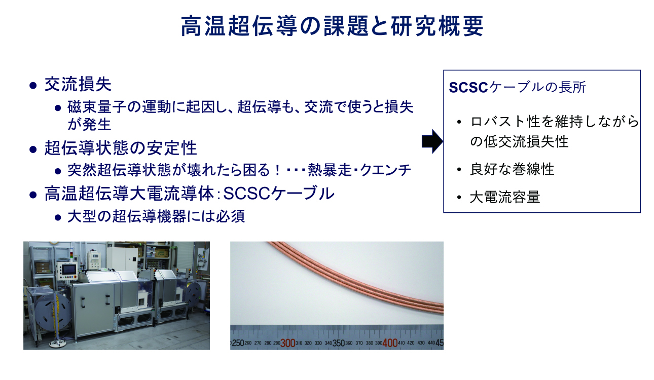 超伝導の応用における課題に、交流損失がある。交流によって磁場が時間的に変化し、磁束量子が運動することで電力損失が生じる現象である。また、超伝導状態が突然失われ、常伝導部が発生するクエンチや熱暴走など、超伝導状態の安定性に対する問題への対応も求められている。これらの課題を解決するために、SCSCケーブルという新しいケーブルを提案し、実験と数値シミュレーションによる性能評価を行い、応用に向けた研究を進めている。