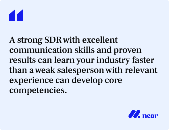A strong SDR with excellent communication skills and proven results can learn your industry faster than a weak salesperson with relevant experience can develop core competencies.