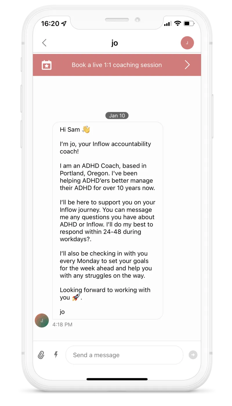 Screenshot of the app. On Jan. 10. Hi Sam. I'm Jo, your Inflow accountability coach! I am an ADHD coach, based in Portland, Oregon. I've been helping ADHD'ers better manage their ADHD for over 10 years now. I'll be here to support you on your Inflow journey. You can message me any questions you have about ADHD or Inflow. I'll do my best to respond within 24-48h during workdays. I'll also be checking in with you every Monday to set your goals for the week ahead and help you with any struggles on the way. Looking forward to working with you. Jo.