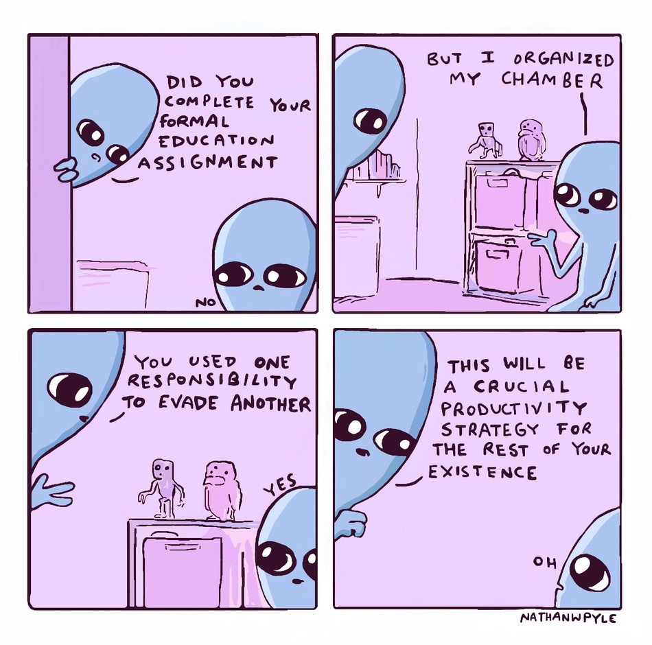 a comic from Nathan W. Pyle. The father pokes his head in to ask if the assignment was finished. The child says, "no but i organized my chamber." The father says "you used one responsibility to evade another." Child, "yes". Father, "this will be a crucial productivity strategy for the rest of your existence." Child, "oh" rest of