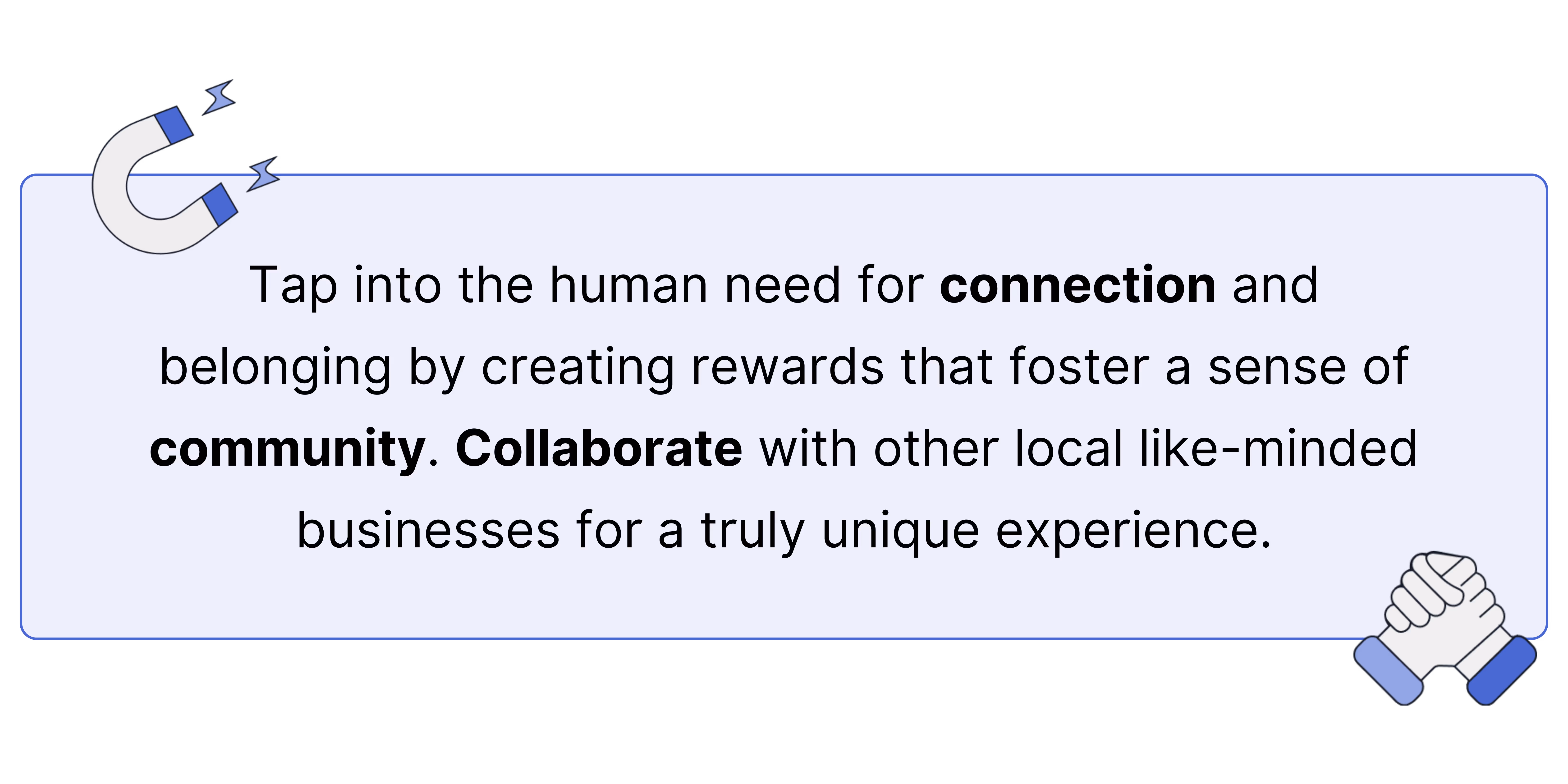 Tap into the human need for connection and belonging by creating rewards that foster a sense of community. Collaborate with other local like-minded businesses for a truly unique experience.