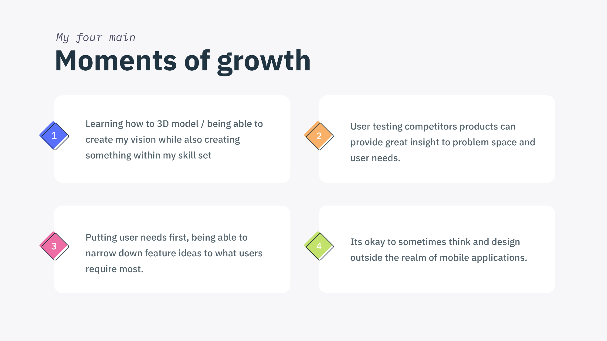 My four main moments of growth.
1. Learning how to 3D model / being able to create my vision while also creating something within my skill set.
2.User testing competitors products can provide great insight to problem space and user needs.
3.Putting user needs first, being able to narrow down feature ideas to what users require most.
4.Its okay to sometimes think and design outside the realm of mobile applications.
