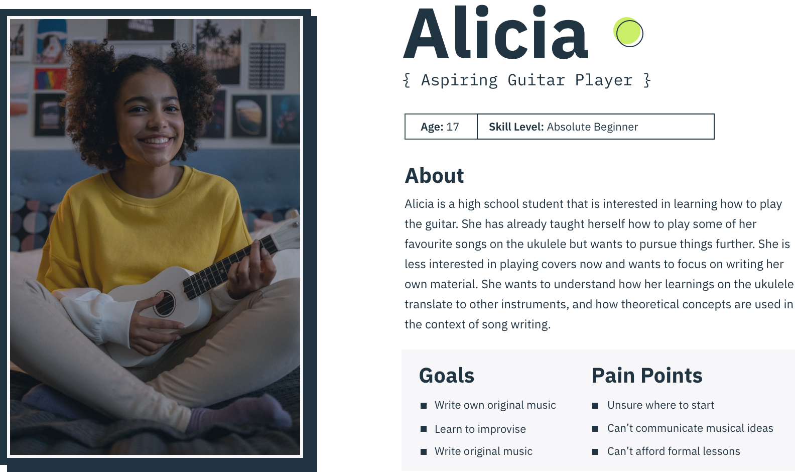 Persona 2 - Alicia
Alicia is a high school student that is interested in learning how to play the guitar. She has already taught herself how to play some of her favourite songs on the ukulele but wants to pursue things further. She is less interested in playing covers now and wants to focus on writing her own material. She wants to understand how her learnings on the ukulele translate to other instruments, and how theoretical concepts are used in the context of song writing.