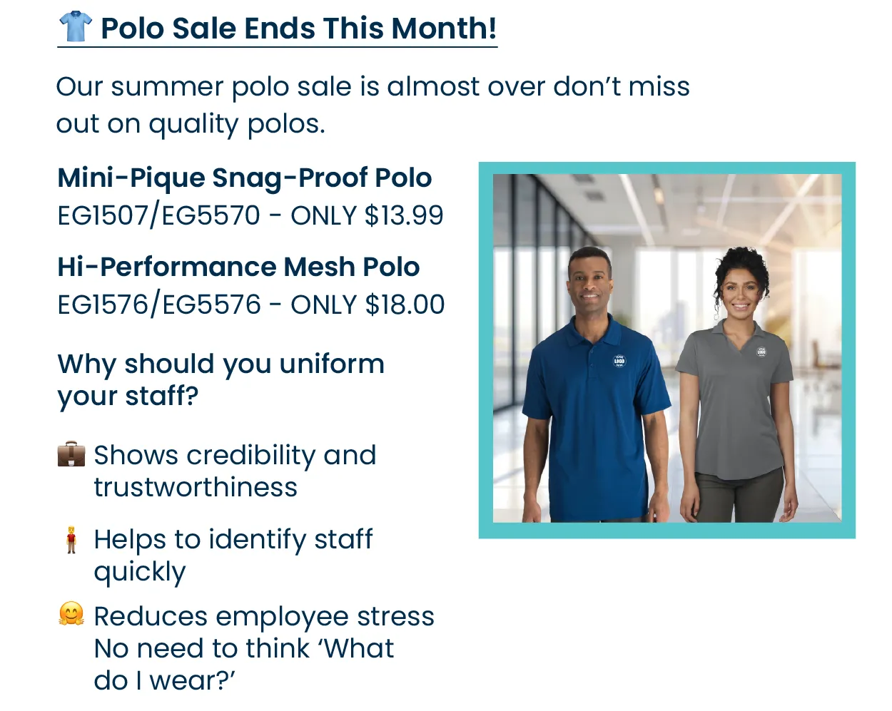 👕 Last Chance: Polo Sale Ends This Month! Our summer polo sale is almost over don’t miss out on quality polos. • Mini-Pique Snag-Proof Polo (👕EG1507/👚EG5570) — only $13.99 • Hi-Performance Mesh Polo (👕EG1576/👚EG5576)— starting at $18 Why should you uniform your staff? 💼  Shows credibility and trustworthiness to clients or customers 🧍‍♂️ Helps to identify staff quickly 🤗 Reduces employee stress, no need to think ‘What do I wear?’ 🎉 While supplies last – shop now!