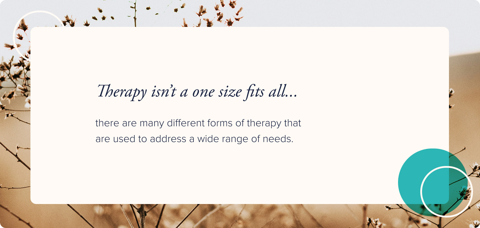No image. Text: Therapy isn't a one size fits all. There are many different forms of therapy that are used to address a wide range of needs.