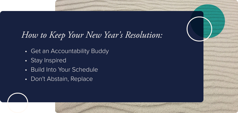 How to Keep Your New Year's Resolution:  Get an Accountability Buddy Stay Inspired Build Into Your Schedule Don't Abstain, Replace