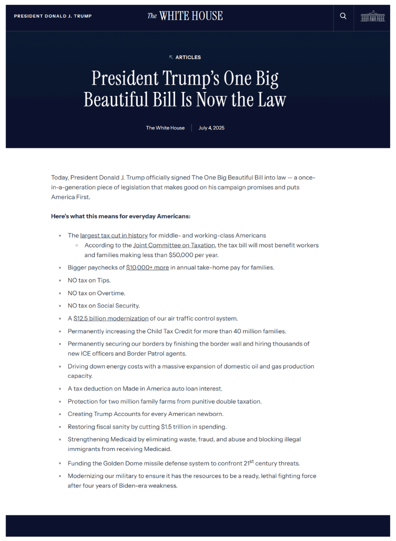 A screenshot of a webpage from the official White House website dated July 4, 2025, under President Donald J. Trump. The article headline reads: “President Trump’s One Big Beautiful Bill Is Now the Law.” The body of the article explains that President Trump signed a sweeping legislative bill into law, promising major benefits for middle- and working-class Americans. Key highlights include the largest tax cut in history, no taxes on tips, overtime, or Social Security, increased Child Tax Credits, and a $12.5 billion air traffic control modernization. Other measures include border security enhancements, energy cost reductions, military modernization, and the creation of “Trump Accounts” for newborns.