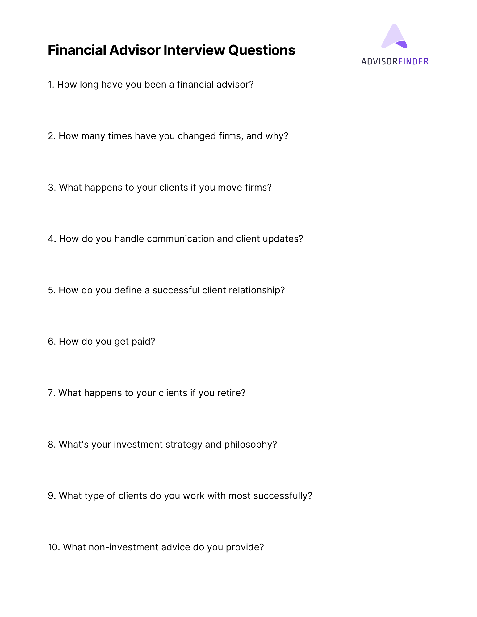 A white page titled “Financial Advisor Interview Questions” with the AdvisorFinder logo in the top right corner. The list includes 10 questions for evaluating a financial advisor, such as: How long have you been a financial advisor? How many times have you changed firms, and why? What happens to your clients if you move firms? How do you handle communication and client updates? How do you define a successful client relationship? How do you get paid? What happens to your clients if you retire? What's your investment strategy and philosophy? What type of clients do you work with most successfully? What non-investment advice do you provide?