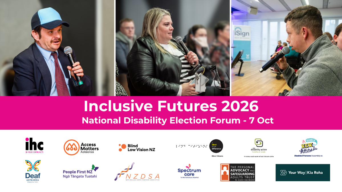 Inclusive Futures 2026, National Disability Election Forum - 7 Oct. IHC, Access Matters Aotearoa, Blind Low Vision NZ, Blind Citizens NZ, CCS Disability Action, Disabled Persons Assembly NZ, Deaf Aotearoa, People First NZ, New Zealand Down Syndrome Association (NZDSA), Spectrum Care, The Personal Advocacy and Safeguarding Adults Trust, Your Way | Kia Roha