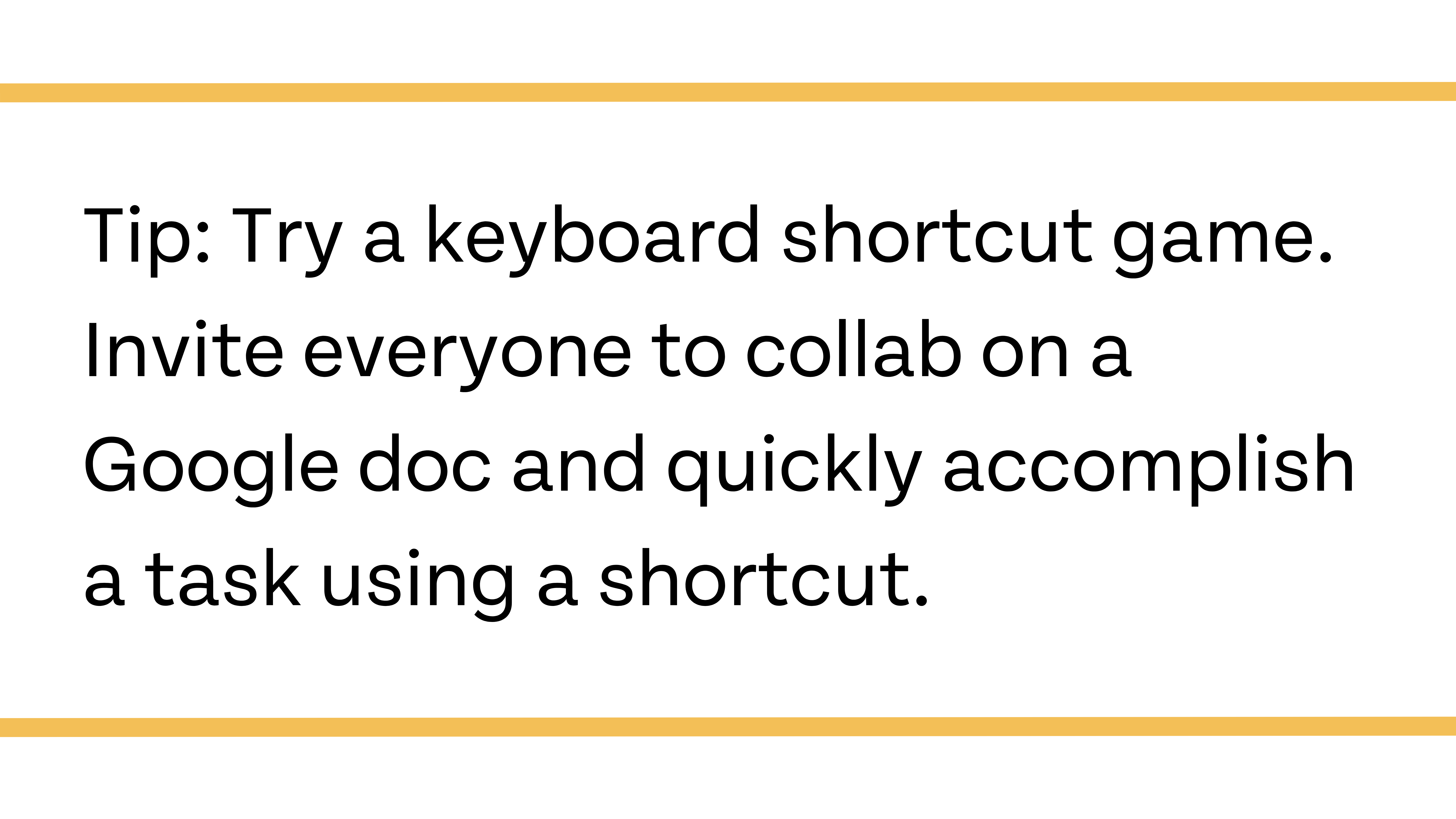 Tip: Try a keyboard shortcut game. Invite everyone to collab on a Google doc and quick accomplish a task using a shortcut.