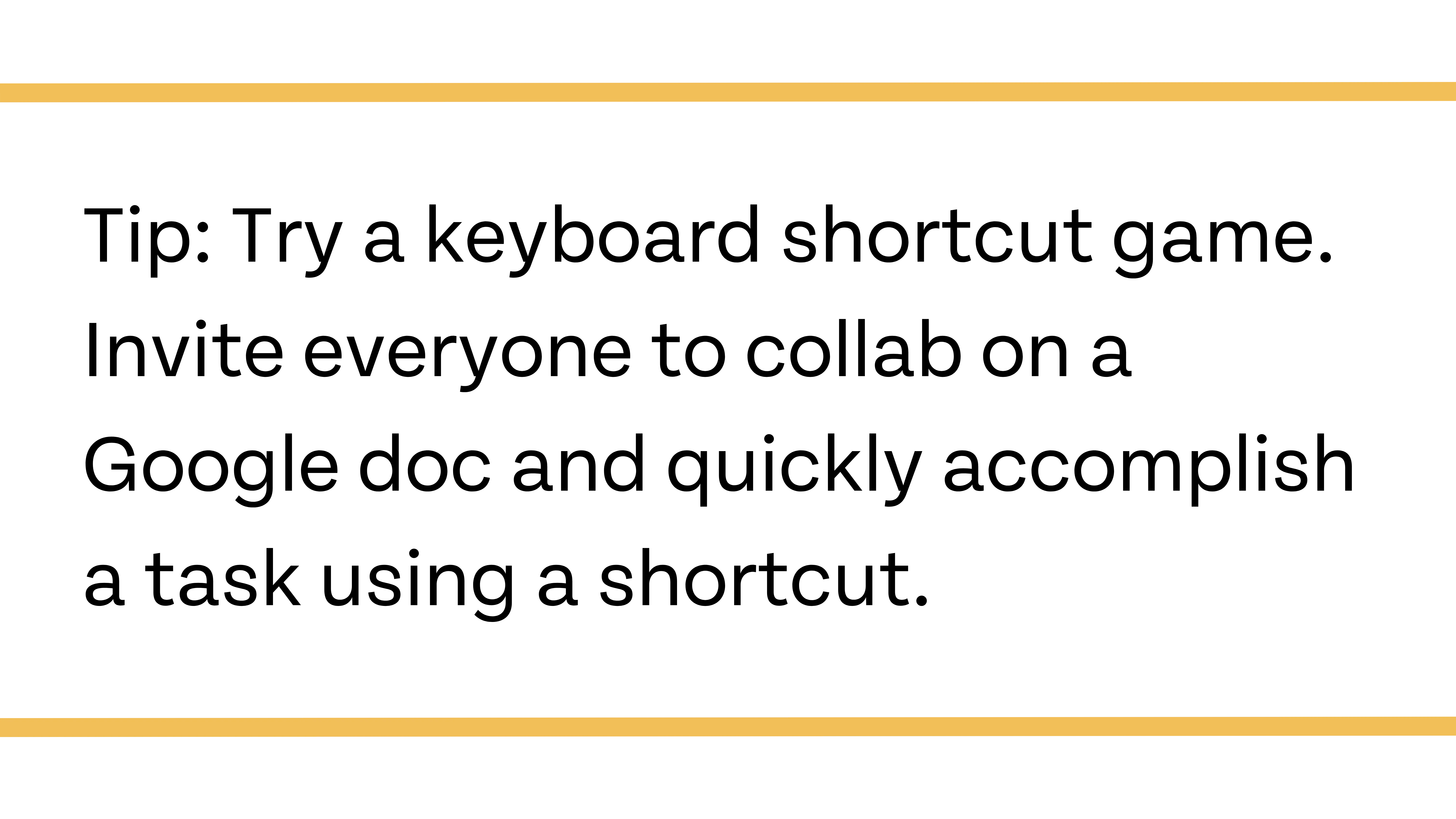 Tip: Try a keyboard shortcut game. Invite everyone to collab on a Google doc and quick accomplish a task using a shortcut.