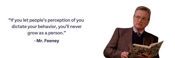 If you let people's perception of you dictate your behavior, you'll never grow as a person. -Mr. Feeney