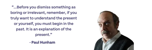 Before you dismiss something as boring or irrelevant, remember, if you truly want to understand the present or yourself, you must begin with the past. It is an explanation of the present. -Paul Hunham