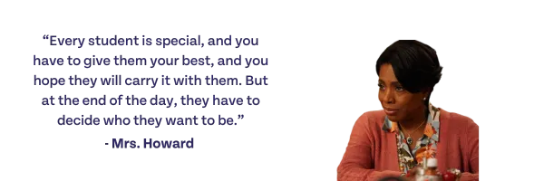 Every student is special, and you have to give them your best, and you hope they will carry it with them. But at the end of the day, they have to decide who they want to be. -Mrs. Howard
