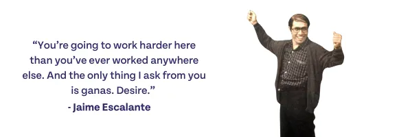 "You're going to work harder here than you've ever worked anywhere else. And the only thing I ask from you is ganas. Desire. -Jaime Escalante
