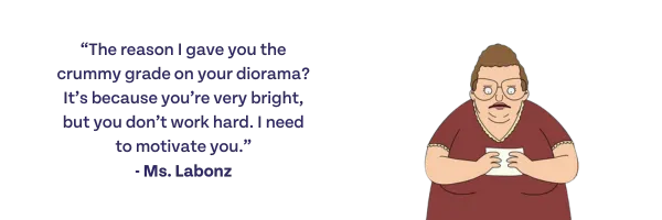 The reason I gave you the crummy grade on your diorama? It's because you're very b right, but you don't work hard. I need to motivate you. -Ms. Labonz