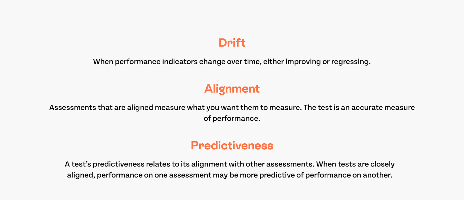 Drift: When performance indicators change over time, either improving or regressing. Alignment: Assessments that are aligned measure what you want them to measure. The test is an accurate measure of performance. Predictiveness: A test's predictiveness relates to its alignment with other assessments. When tests are closely aligned, performance on one assessment may be more predictive of performance on another.