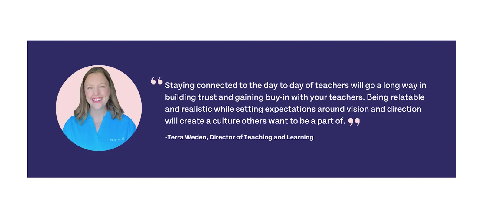 Staying connected to the day to day of teachers will go a long way in building trust and gaining buy-in with your teachers. Being relatable and realistic while setting expectations around vision and direction will create a culture others want to be a part of.