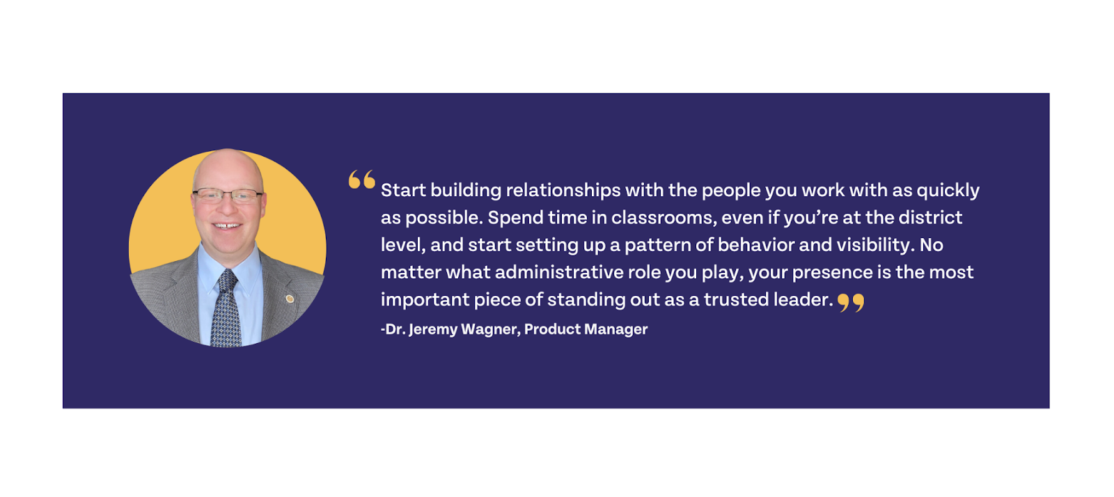 Start building relationships with people you work with as quickly as possible. Spend time in classrooms, even if you're at the district level, and start setting up a pattern of behavior and visibility. No matter what administrative role you play, your presence is the most important piece of standing out as a trusted leader.