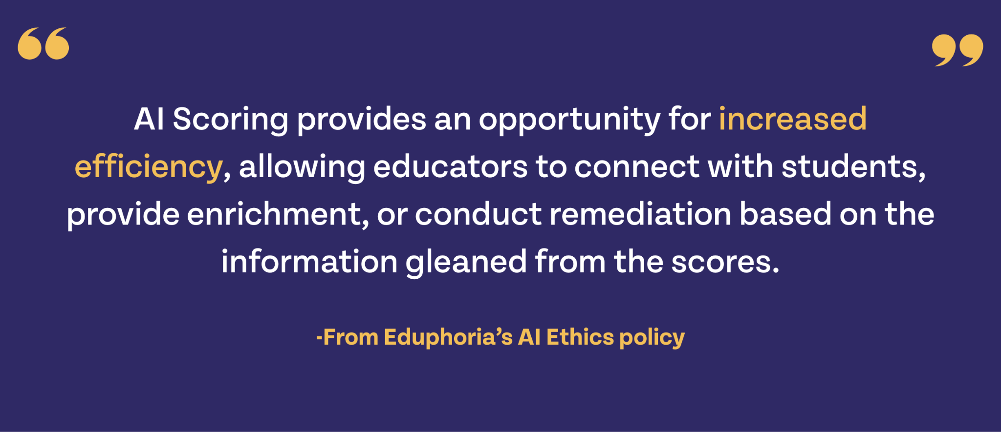 AI scoring provides an opportunity for increased efficiency, allowing educators to connect with students, provide enrichment, or conduct remediation based on the information gleaned from the scores." -From Eduphoria's AI Ethics Policydi