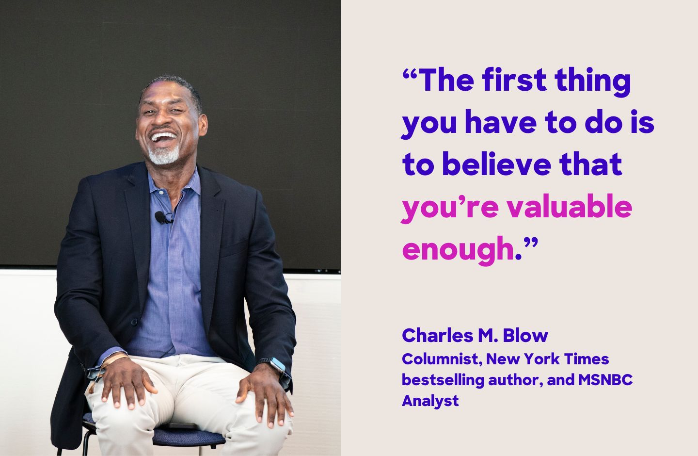"The first thing you have to do is to believe that you're valuable enough." Charles M. Blow, Columnist, New York Times best selling author, and MSNBC Analyst