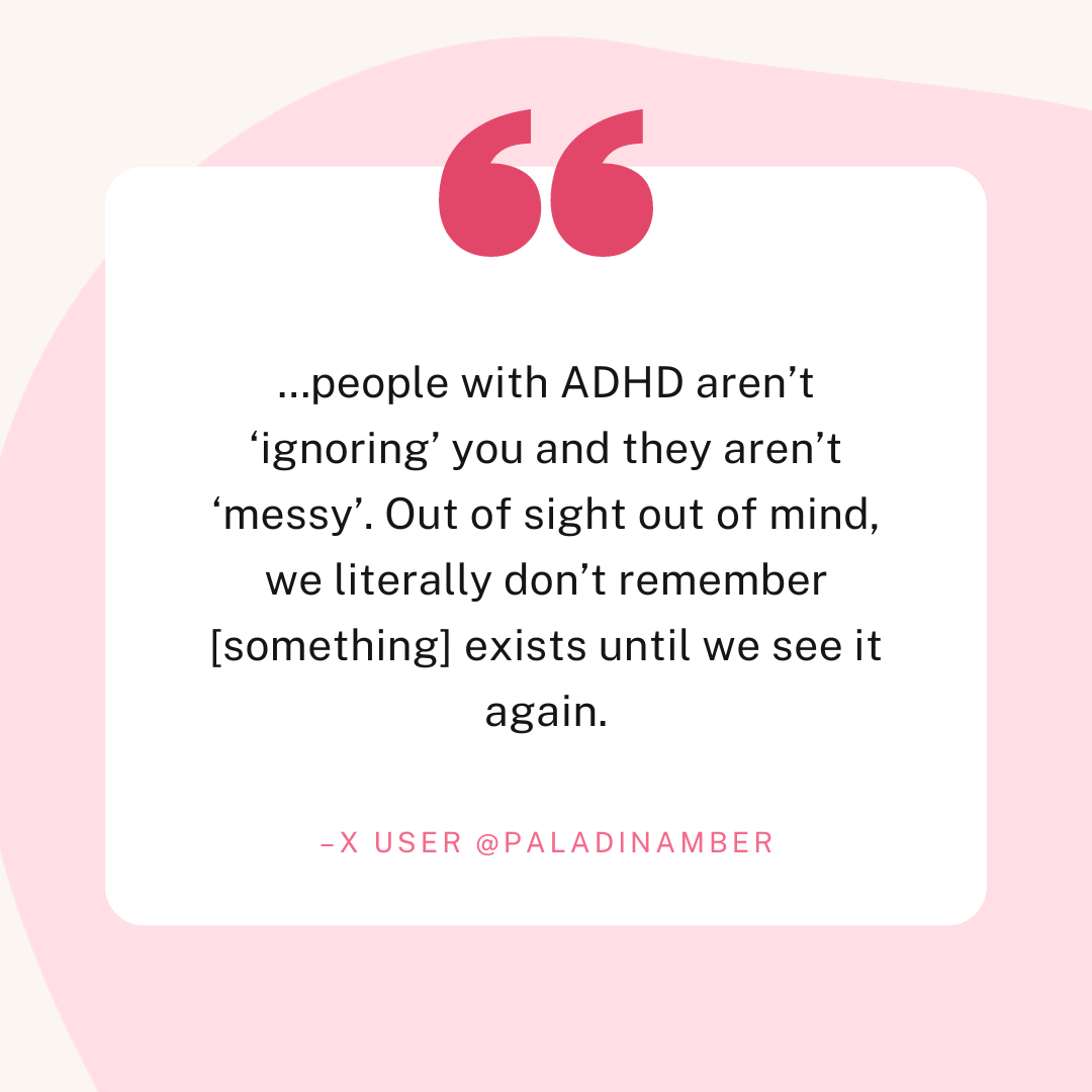 A quote from X user @paladinamber which reads "...people with ADHD aren't 'ignoring' you and they aren't 'messy'. Out of sight out of mind, we literally don't remember something exists until we see it again."