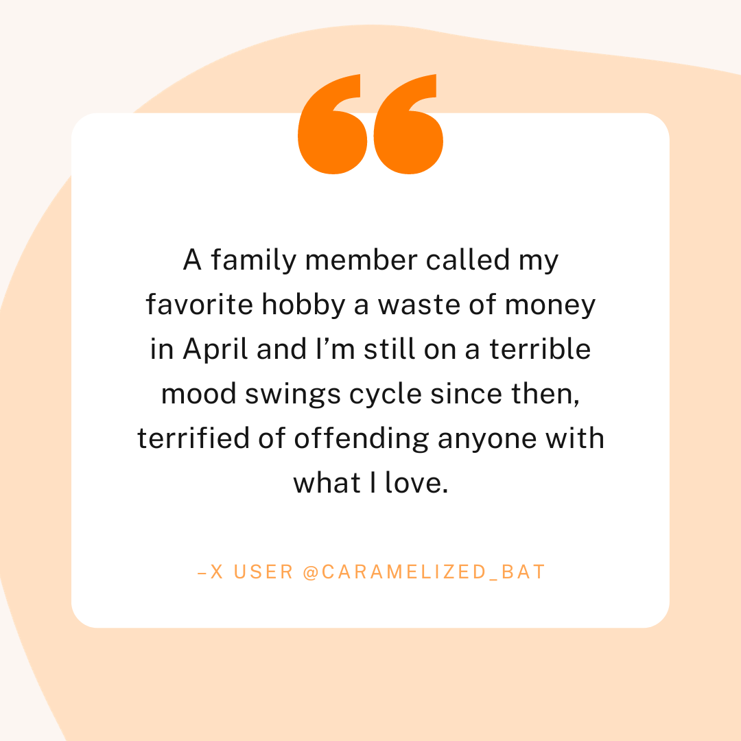 A quote from X user @caramelized_bat which reads "A family member called my favorite hobby a waste of money in April and I'm still on a terrible mood swings cycle since then, terrified of offending anyone with what I love."