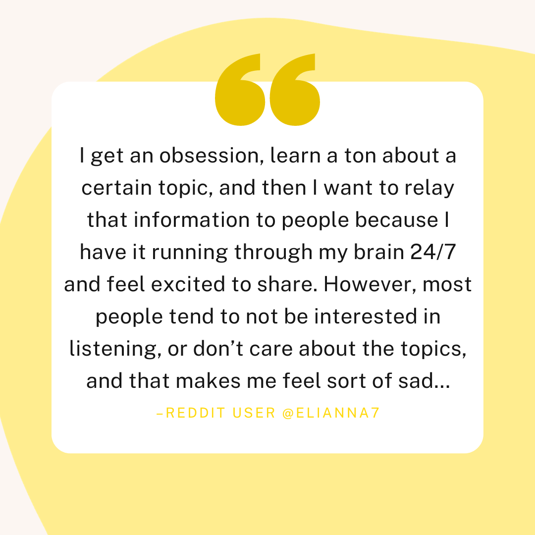 A quote from reddit user @elianna7 which reads "I get an obsession, learn a ton about a certain topic, and then I want to relay that information to people because I have it running through my brain 24/7 and feel excited to share. However, most people tend to not be interested in listening, or don't care about the topics, and that makes me feel sort of sad..."