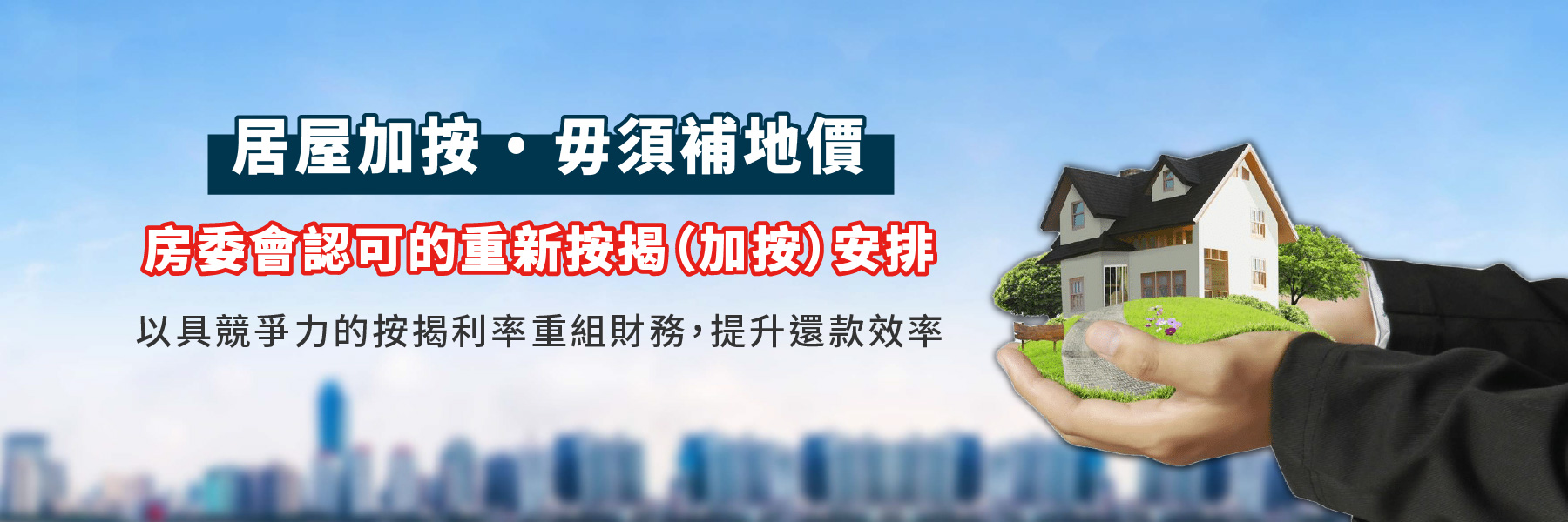 居屋加按 · 毋須補地價，房委會認可的重新按揭（加按）安排，以具競爭力的按揭利率重組財務，提升還款效率。