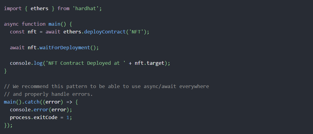 import { ethers } from 'hardhat';async function main() {  const nft = await ethers.deployContract('NFT');  await nft.waitForDeployment();  console.log('NFT Contract Deployed at ' + nft.target);}// We recommend this pattern to be able to use async/await everywhere// and properly handle errors.main().catch((error) => {  console.error(error);  process.exitCode = 1;});