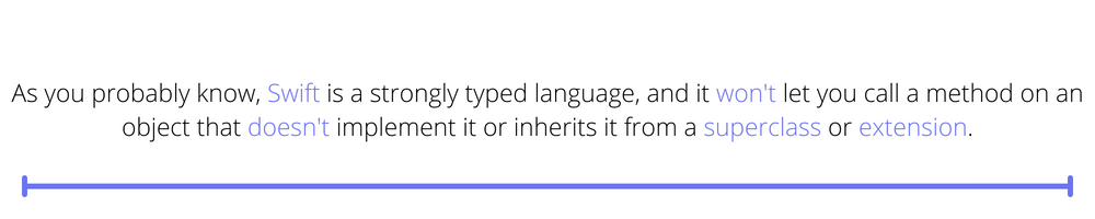 As you probably know, Swift is a strongly typed language, and it won't let you call a method on an object that doesn't implement it or inherits it from a superclass or extension.