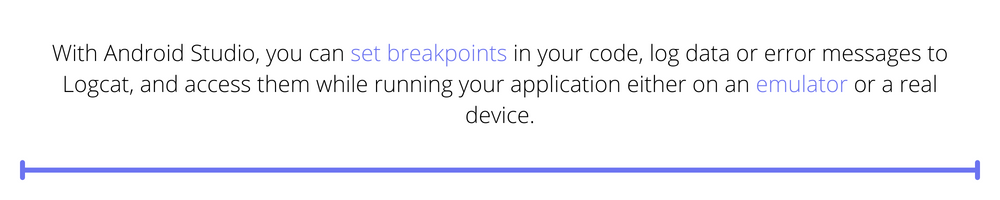 With Android Studio, you can set breakpoints in your code, log data or error messages to Logcat, and access them while running your application either on an emulator or a real device.